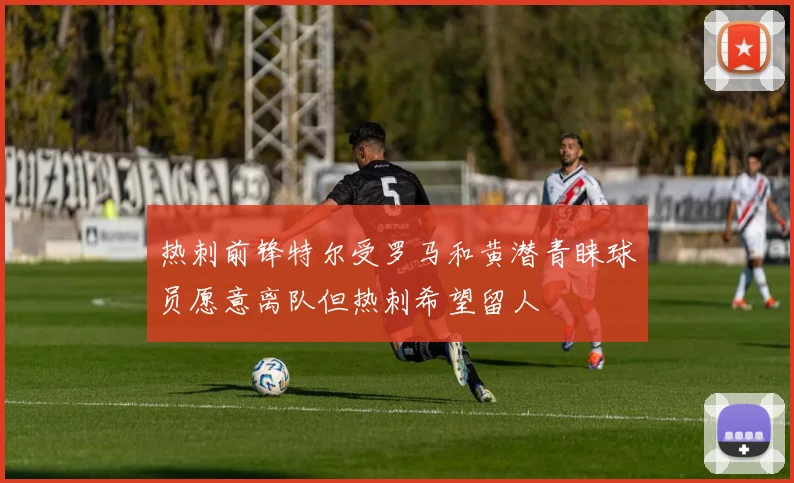 热刺前锋特尔受罗马和黄潜青睐球员愿意离队但热刺希望留人