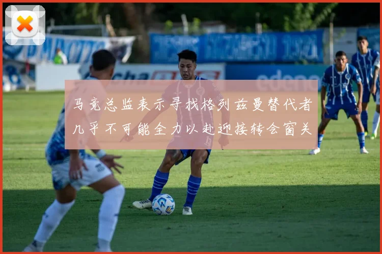 马竞总监表示寻找格列兹曼替代者几乎不可能全力以赴迎接转会窗关闭