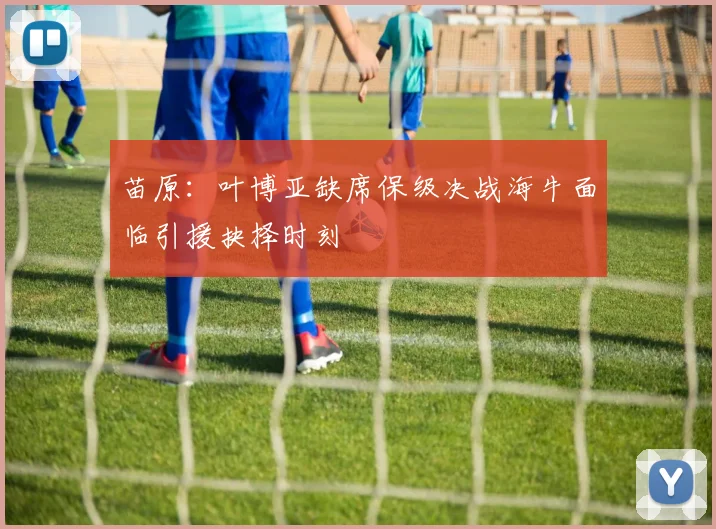 苗原：叶博亚缺席保级决战海牛面临引援抉择时刻