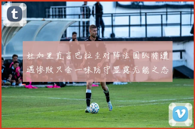 杜加里直言巴拉圭对阵法国队将遭遇惨败只会一味防守显露无能之态