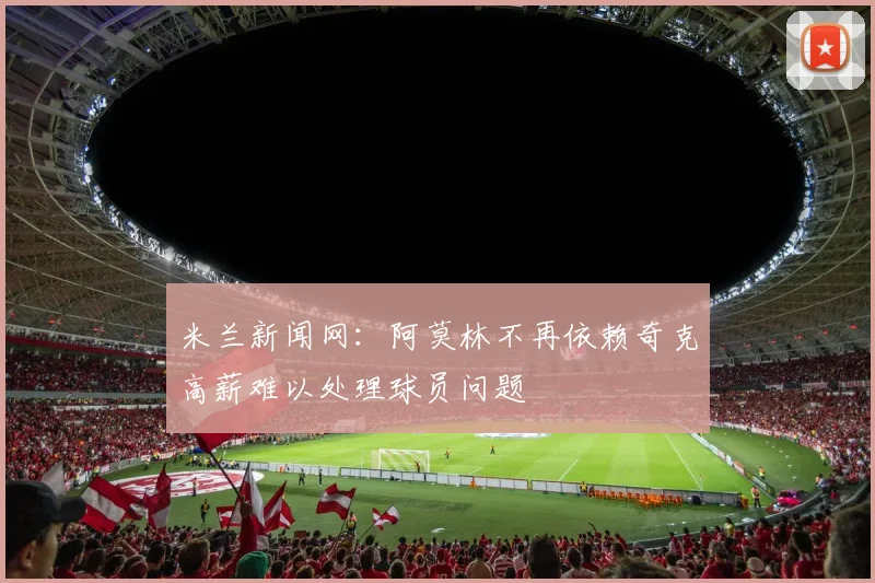 米兰新闻网：阿莫林不再依赖奇克高薪难以处理球员问题
