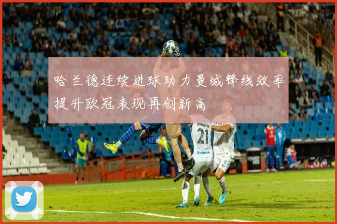 哈兰德连续进球助力曼城锋线效率提升欧冠表现再创新高