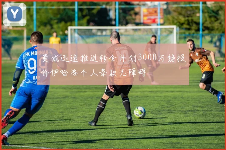 曼城迅速推进转会计划3000万镑报价伊哈洛个人条款无障碍