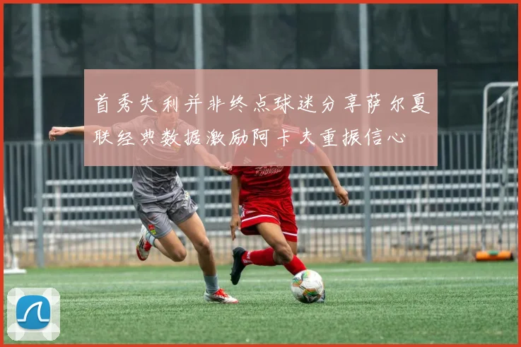 首秀失利并非终点球迷分享萨尔夏联经典数据激励阿卡夫重振信心