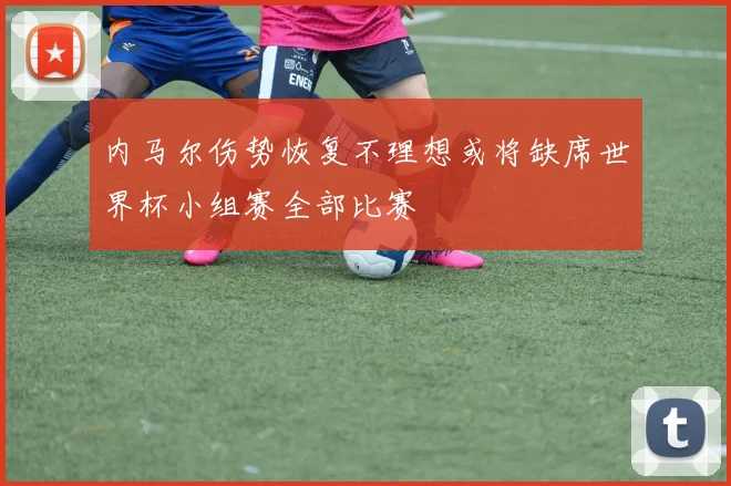 内马尔伤势恢复不理想或将缺席世界杯小组赛全部比赛