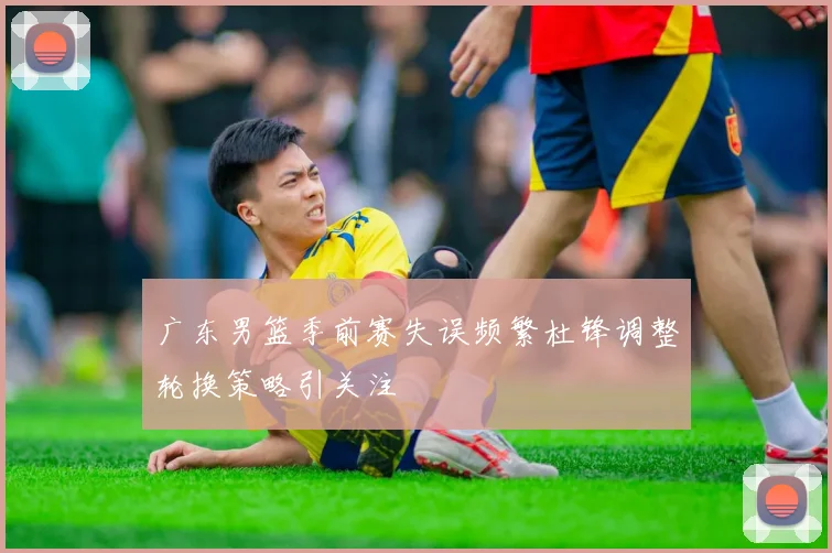 广东男篮季前赛失误频繁杜锋调整轮换策略引关注