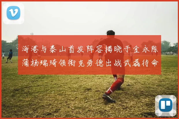 海港与泰山首发阵容揭晓于金永陈蒲杨瑞琦领衔克劳德出战武磊待命替补