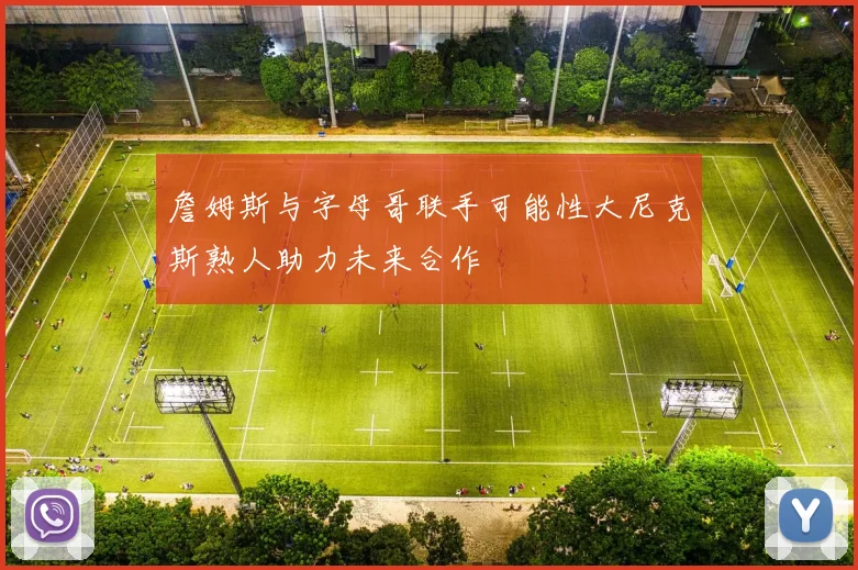 詹姆斯与字母哥联手可能性大尼克斯熟人助力未来合作