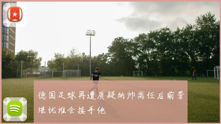 德国足球再遭质疑纳帅离任后前景堪忧谁会接手他