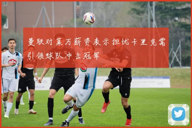 曼联对莱万薪资表示担忧卡里克需引领球队冲击冠军