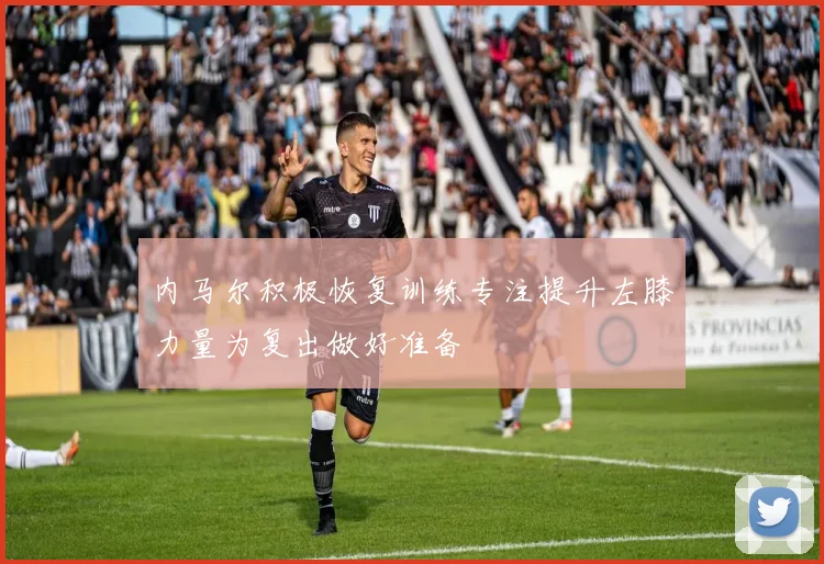 内马尔积极恢复训练专注提升左膝力量为复出做好准备