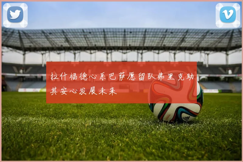 拉什福德心系巴萨愿留队弗里克助其安心发展未来