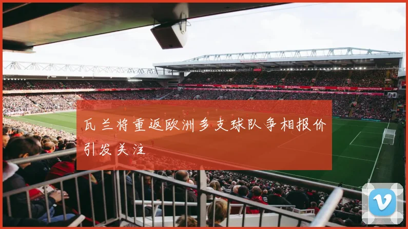 瓦兰将重返欧洲多支球队争相报价引发关注