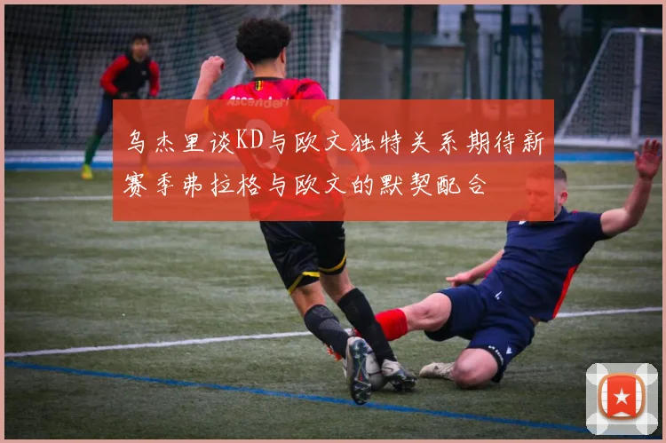乌杰里谈KD与欧文独特关系期待新赛季弗拉格与欧文的默契配合