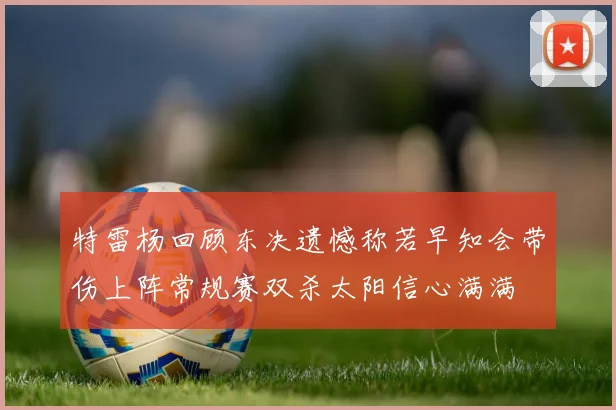 特雷杨回顾东决遗憾称若早知会带伤上阵常规赛双杀太阳信心满满