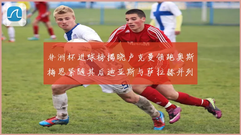 非洲杯进球榜揭晓卢克曼领跑奥斯梅恩紧随其后迪亚斯与萨拉赫并列第三