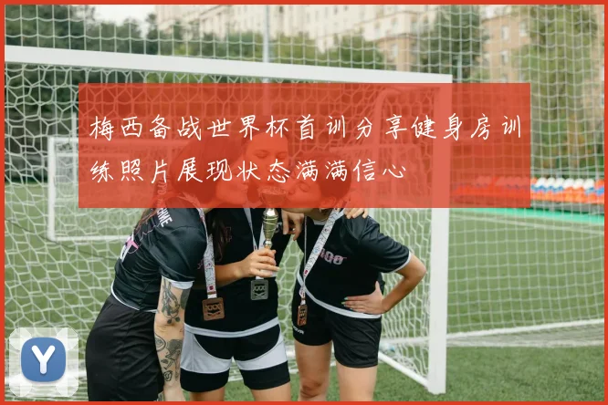 梅西备战世界杯首训分享健身房训练照片展现状态满满信心