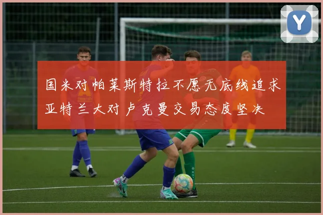 国米对帕莱斯特拉不愿无底线追求亚特兰大对卢克曼交易态度坚决