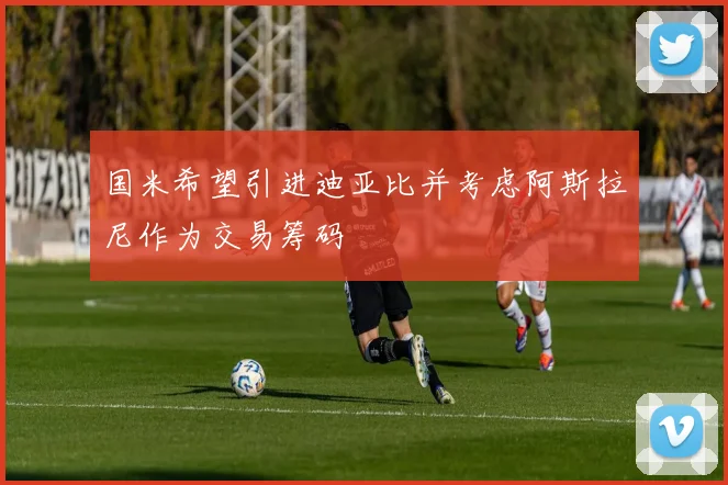 国米希望引进迪亚比并考虑阿斯拉尼作为交易筹码