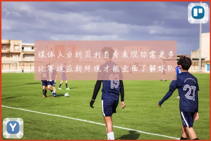 媒体人分析贝利首秀表现称需更多比赛适应新环境才能全面了解球队