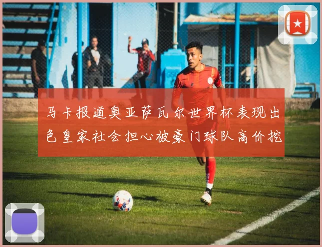 马卡报道奥亚萨瓦尔世界杯表现出色皇家社会担心被豪门球队高价挖角