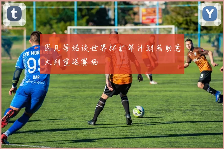 因凡蒂诺谈世界杯扩军计划或助意大利重返赛场