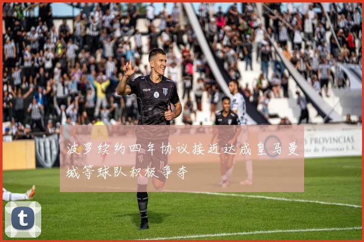 波罗续约四年协议接近达成皇马曼城等球队积极争夺