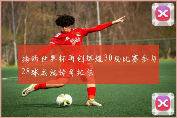 梅西世界杯再创辉煌30场比赛参与28球成就传奇纪录