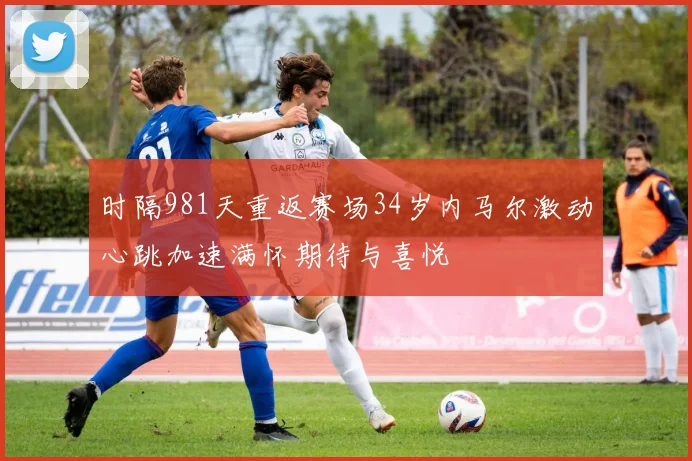 时隔981天重返赛场34岁内马尔激动心跳加速满怀期待与喜悦