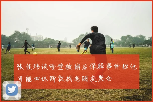 张佳玮谈哈登被捕后保释事件称他可能回休斯敦找老朋友聚会