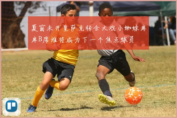 夏窗未开皇萨竞转会大戏小蜘蛛库库B席谁将成为下一个焦点球员