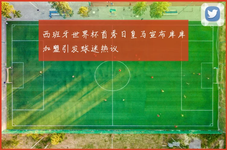 西班牙世界杯首秀日皇马宣布库库加盟引发球迷热议